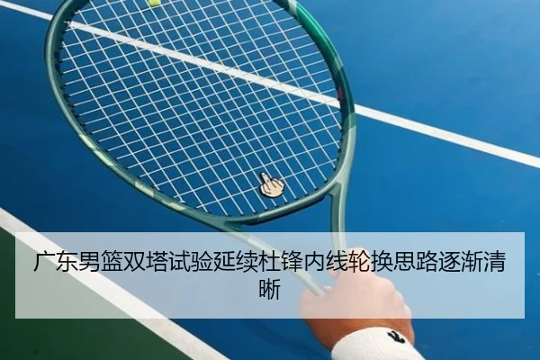 广东男篮双塔试验延续杜锋内线轮换思路逐渐清晰