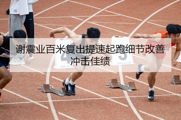 谢震业百米复出提速起跑细节改善冲击佳绩